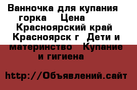 Ванночка для купания   горка  › Цена ­ 350 - Красноярский край, Красноярск г. Дети и материнство » Купание и гигиена   